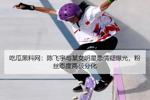 吃瓜黑料网：陈飞宇与某女明星恋情疑曝光，粉丝态度两极分化