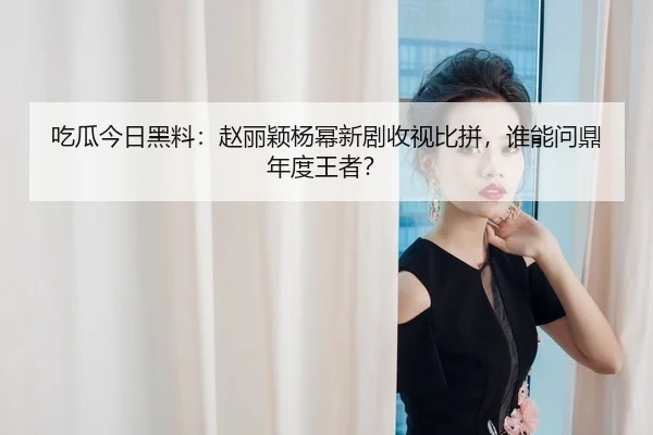 吃瓜今日黑料：赵丽颖杨幂新剧收视比拼，谁能问鼎年度王者？
