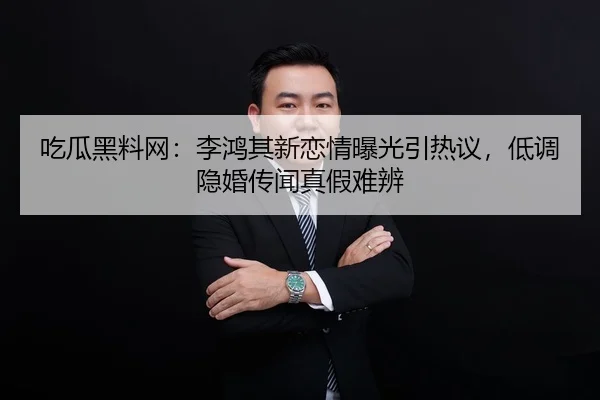 吃瓜黑料网：李鸿其新恋情曝光引热议，低调隐婚传闻真假难辨