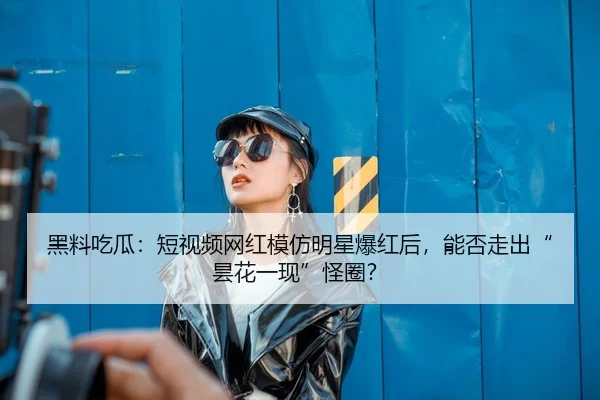 黑料吃瓜：短视频网红模仿明星爆红后，能否走出“昙花一现”怪圈？